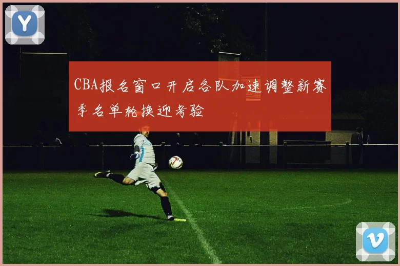 CBA报名窗口开启各队加速调整新赛季名单轮换迎考验