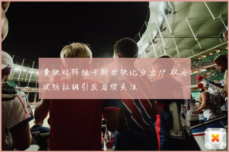 曼联对阵纽卡斯尔联比分出炉 双方攻防拉锯引发后续关注