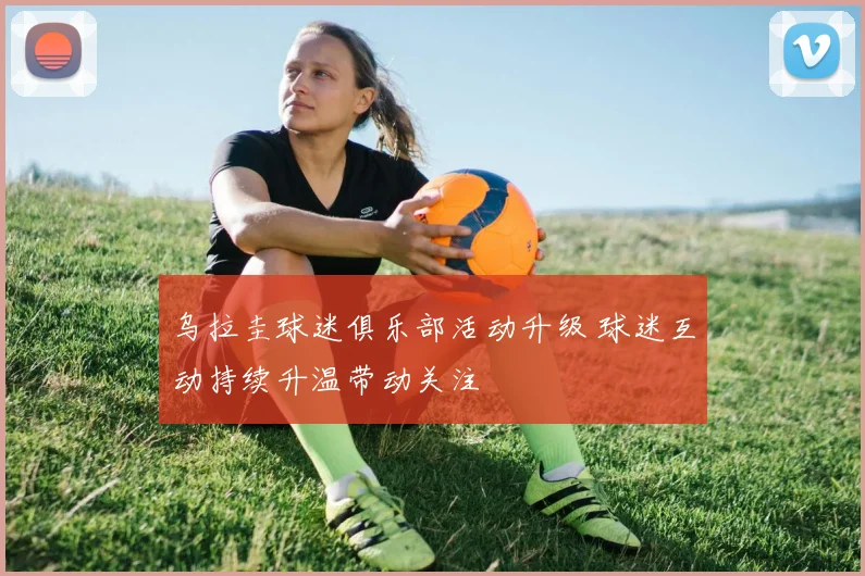 乌拉圭球迷俱乐部活动升级 球迷互动持续升温带动关注