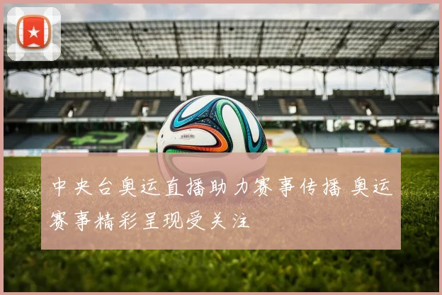 中央台奥运直播助力赛事传播 奥运赛事精彩呈现受关注