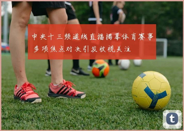 中央十三频道线直播揭幕体育赛事 多项焦点对决引发收视关注