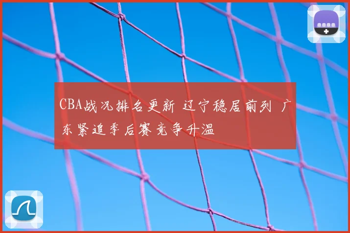 CBA战况排名更新 辽宁稳居前列 广东紧追季后赛竞争升温