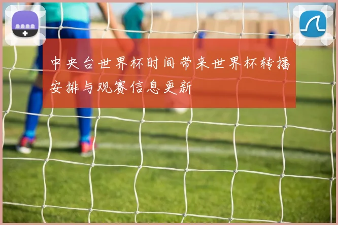 中央台世界杯时间带来世界杯转播安排与观赛信息更新