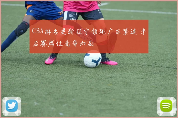 CBA排名更新辽宁领跑广东紧追 季后赛席位竞争加剧