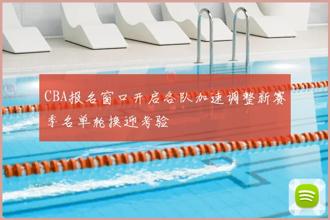 CBA报名窗口开启各队加速调整新赛季名单轮换迎考验