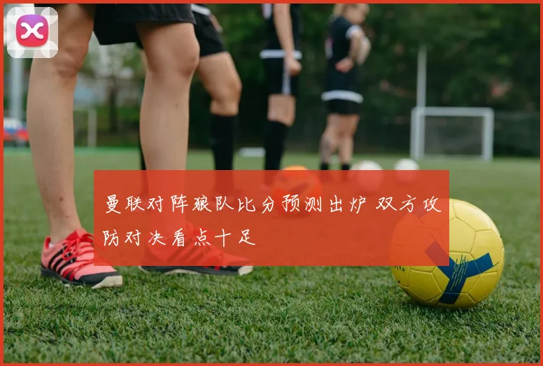 曼联对阵狼队比分预测出炉 双方攻防对决看点十足