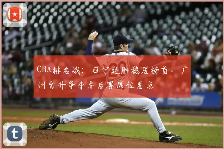 CBA排名战:辽宁连胜稳居榜首,广州晋升争夺季后赛席位看点