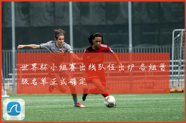 世界杯小组赛出线队伍出炉 各组晋级名单正式确定