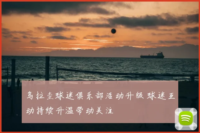 乌拉圭球迷俱乐部活动升级 球迷互动持续升温带动关注