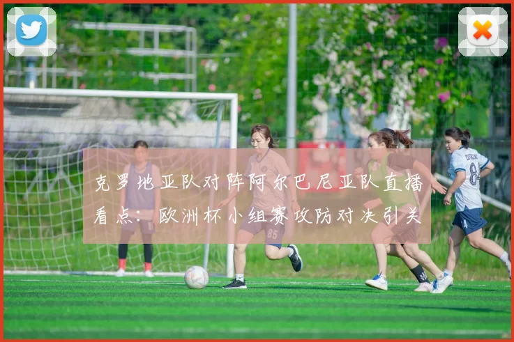 克罗地亚队对阵阿尔巴尼亚队直播看点：欧洲杯小组赛攻防对决引关注
