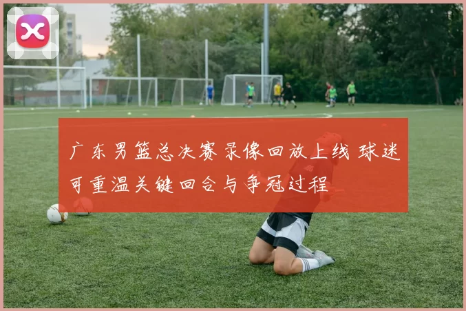 广东男篮总决赛录像回放上线 球迷可重温关键回合与争冠过程