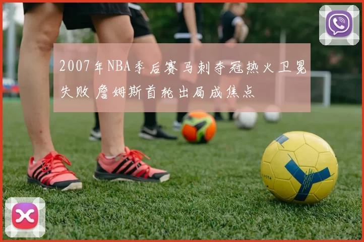 2007年NBA季后赛马刺夺冠热火卫冕失败 詹姆斯首轮出局成焦点