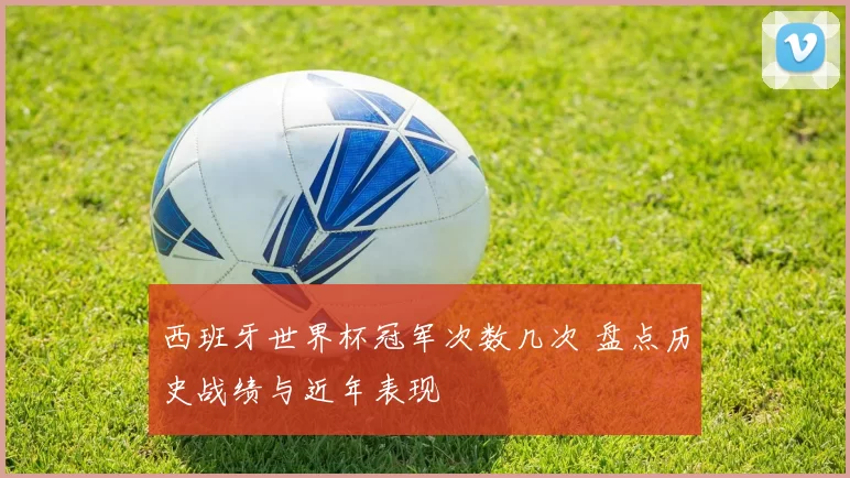 西班牙世界杯冠军次数几次 盘点历史战绩与近年表现