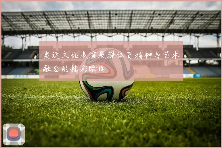 奥运文化表演展现体育精神与艺术融合的精彩瞬间