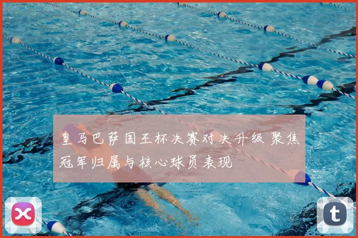 皇马巴萨国王杯决赛对决升级 聚焦冠军归属与核心球员表现