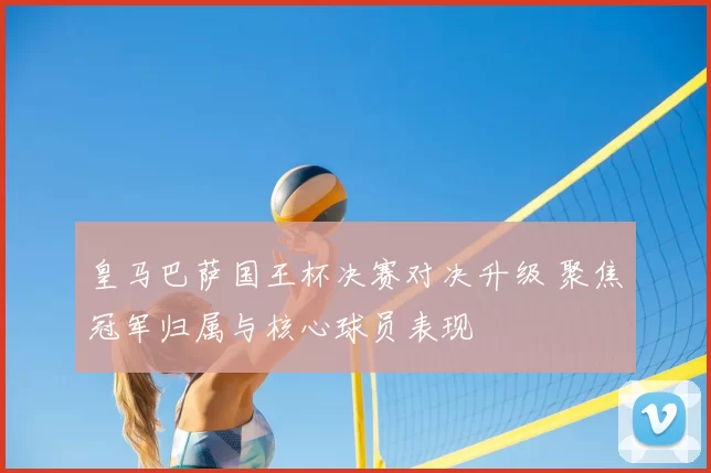 皇马巴萨国王杯决赛对决升级 聚焦冠军归属与核心球员表现