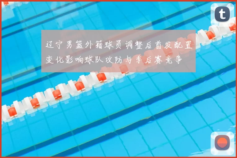辽宁男篮外籍球员调整后首发配置变化影响球队攻防与季后赛竞争