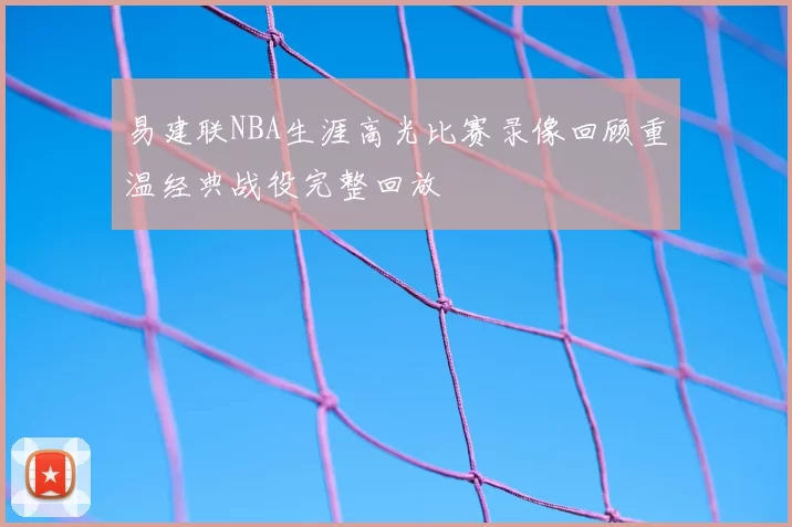 易建联NBA生涯高光比赛录像回顾重温经典战役完整回放