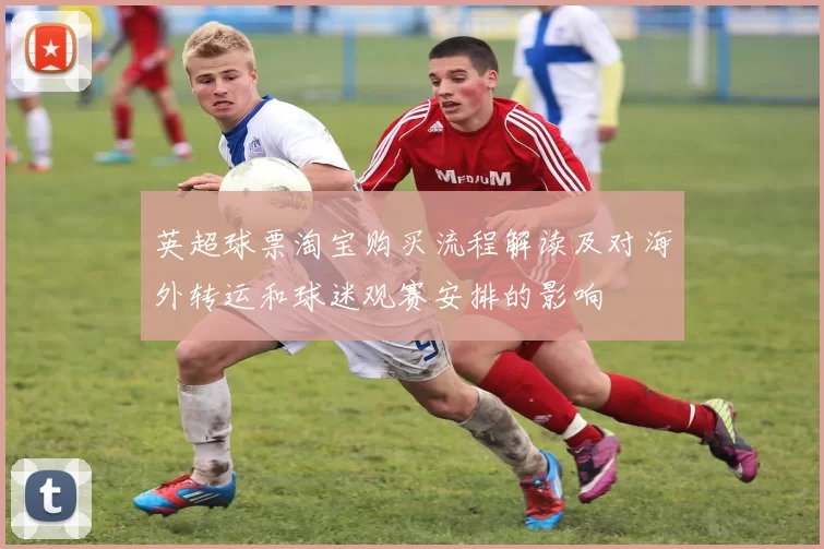 英超球票淘宝购买流程解读及对海外转运和球迷观赛安排的影响
