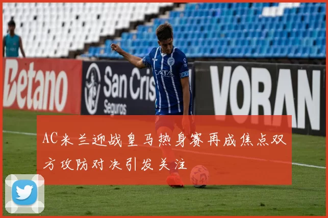 AC米兰迎战皇马热身赛再成焦点双方攻防对决引发关注