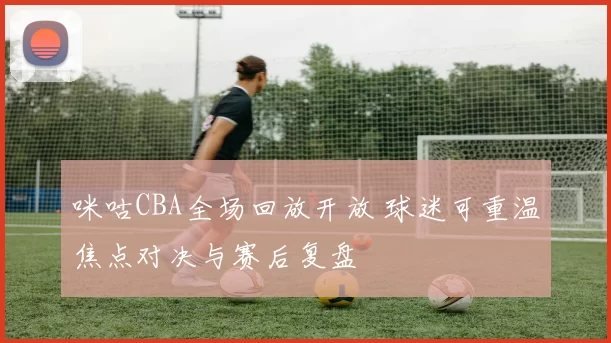 咪咕CBA全场回放开放 球迷可重温焦点对决与赛后复盘