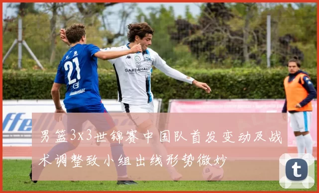 男篮3x3世锦赛中国队首发变动及战术调整致小组出线形势微妙