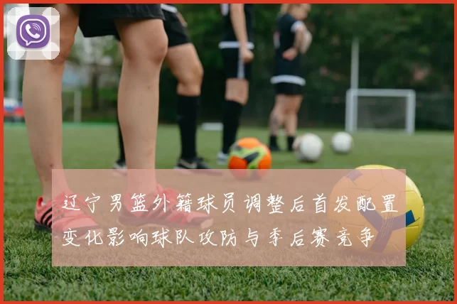 辽宁男篮外籍球员调整后首发配置变化影响球队攻防与季后赛竞争