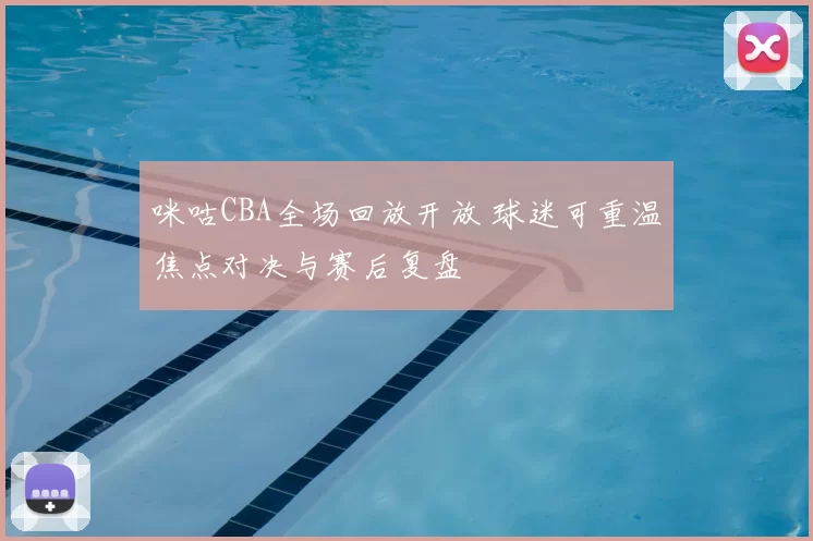 咪咕CBA全场回放开放 球迷可重温焦点对决与赛后复盘