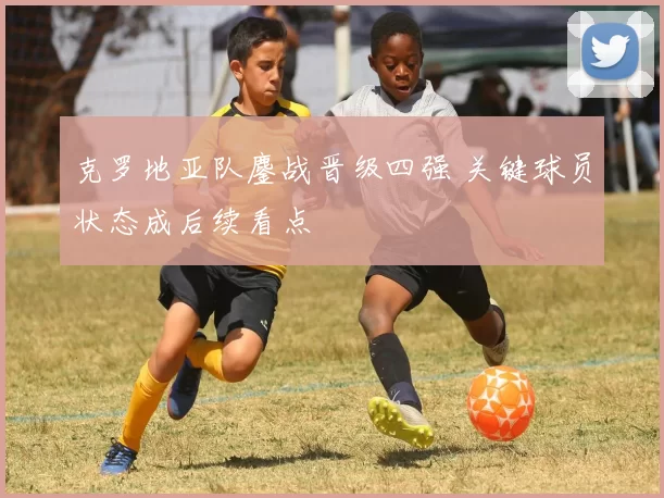 克罗地亚队鏖战晋级四强 关键球员状态成后续看点
