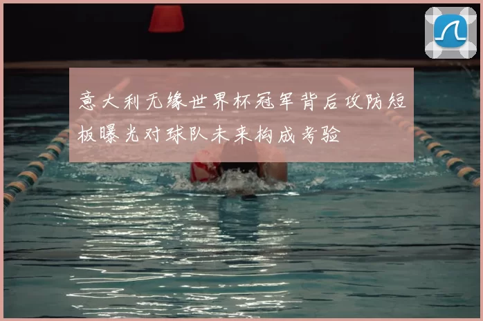 意大利无缘世界杯冠军背后攻防短板曝光对球队未来构成考验