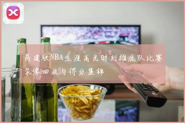 易建联NBA生涯高光时刻雄鹿队比赛录像回放与得分集锦