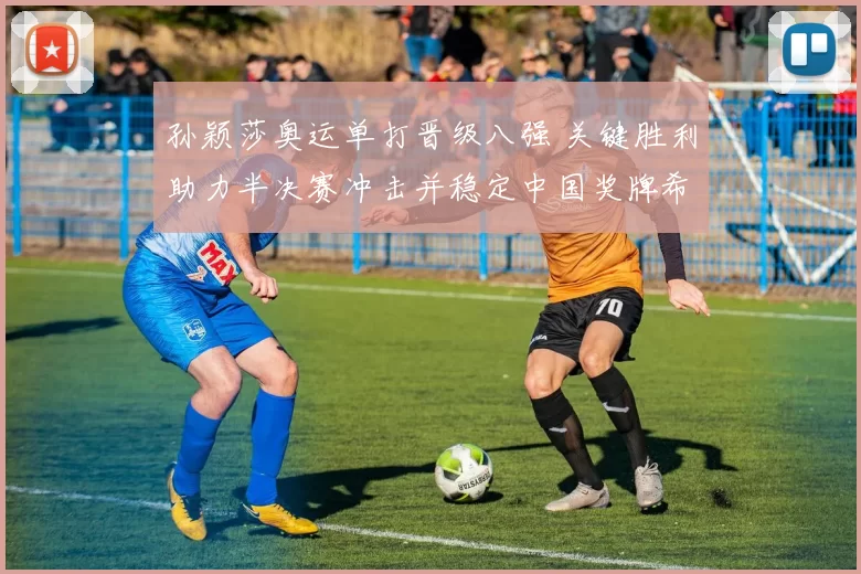 孙颖莎奥运单打晋级八强 关键胜利助力半决赛冲击并稳定中国奖牌希望