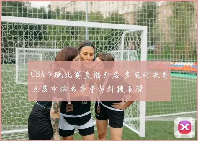 CBA今晚比赛直播开启 多场对决看点集中排名争夺与外援表现