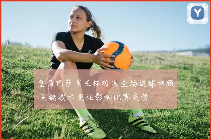 皇马巴萨国王杯对决全场进球回顾 关键战术变化影响比赛走势