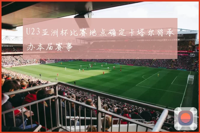 U23亚洲杯比赛地点确定卡塔尔将承办本届赛事