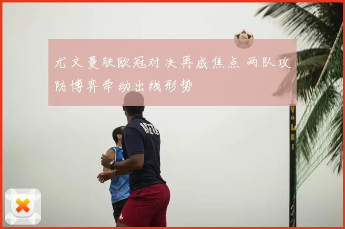 尤文曼联欧冠对决再成焦点 两队攻防博弈牵动出线形势