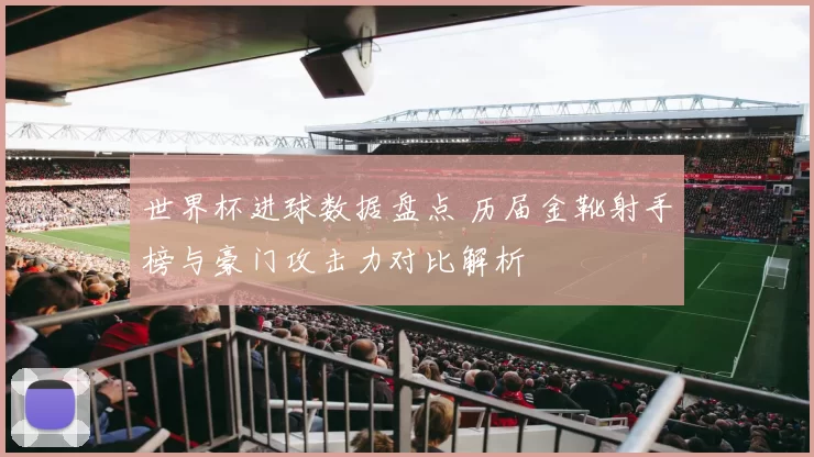 世界杯进球数据盘点 历届金靴射手榜与豪门攻击力对比解析