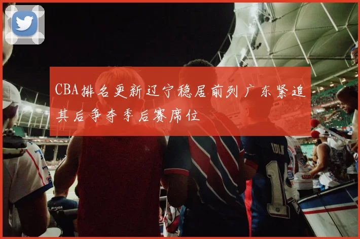 CBA排名更新辽宁稳居前列广东紧追其后争夺季后赛席位