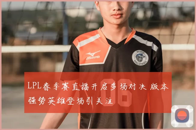 LPL春季赛直播开启多场对决 版本强势英雄登场引关注