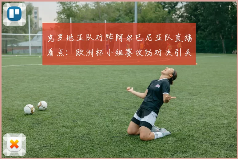 克罗地亚队对阵阿尔巴尼亚队直播看点：欧洲杯小组赛攻防对决引关注