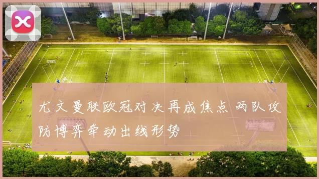 尤文曼联欧冠对决再成焦点 两队攻防博弈牵动出线形势