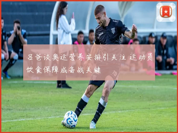 吕爸谈奥运营养安排引关注 运动员饮食保障成备战关键