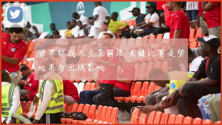 世界杯战况全景解读 关键比赛走势结果与出线影响