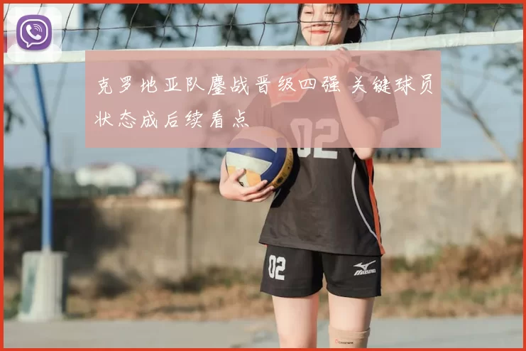克罗地亚队鏖战晋级四强 关键球员状态成后续看点