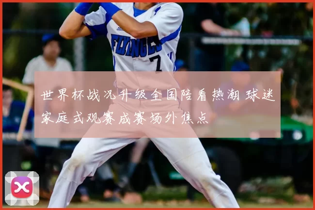 世界杯战况升级全国陪看热潮 球迷家庭式观赛成赛场外焦点