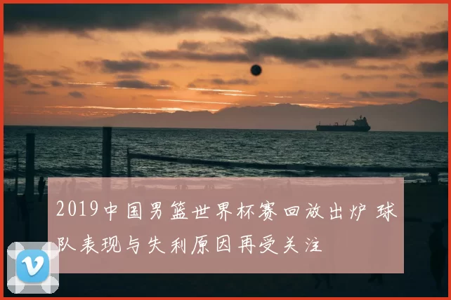 2019中国男篮世界杯赛回放出炉 球队表现与失利原因再受关注