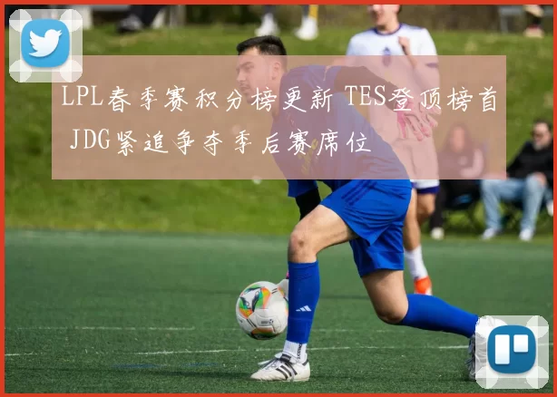 LPL春季赛积分榜更新 TES登顶榜首 JDG紧追争夺季后赛席位