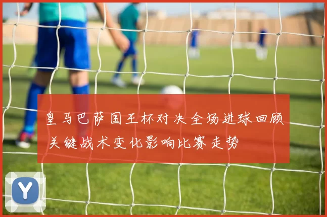 皇马巴萨国王杯对决全场进球回顾 关键战术变化影响比赛走势