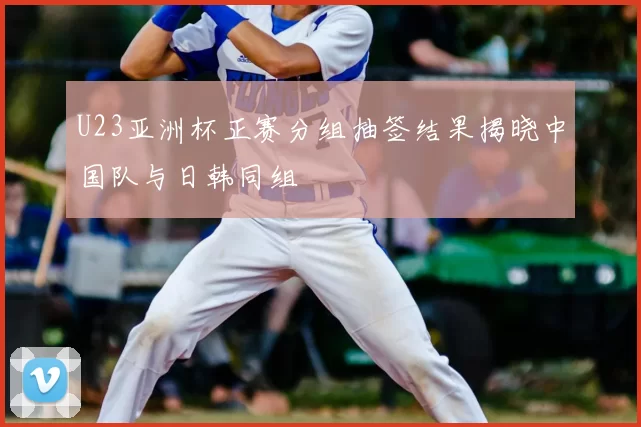 U23亚洲杯正赛分组抽签结果揭晓中国队与日韩同组