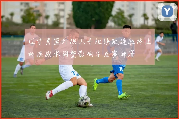 辽宁男篮外线人手短缺致连胜终止轮换战术调整影响季后赛部署